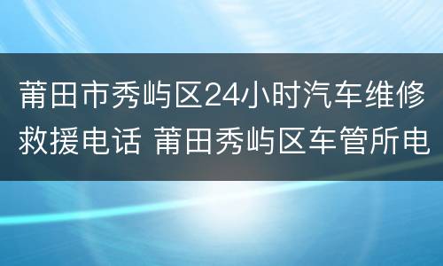莆田市秀屿区24小时汽车维修救援电话 莆田秀屿区车管所电话是多少
