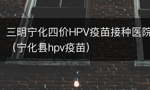 三明宁化四价HPV疫苗接种医院（宁化县hpv疫苗）