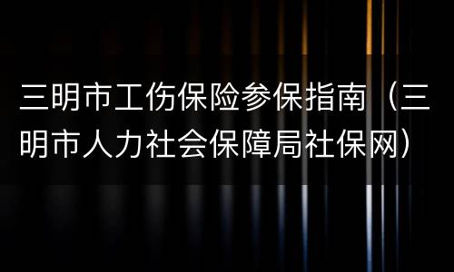 三明市工伤保险参保指南（三明市人力社会保障局社保网）