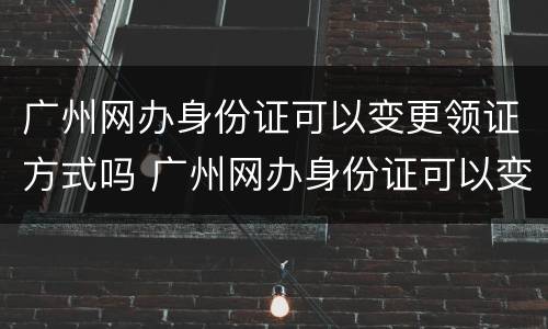 广州网办身份证可以变更领证方式吗 广州网办身份证可以变更领证方式吗
