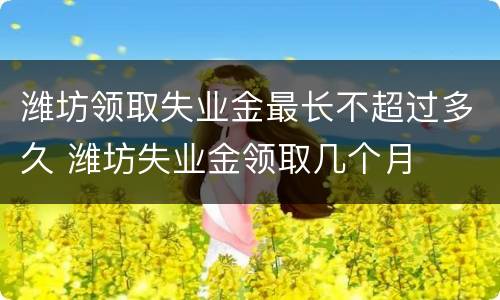 潍坊领取失业金最长不超过多久 潍坊失业金领取几个月