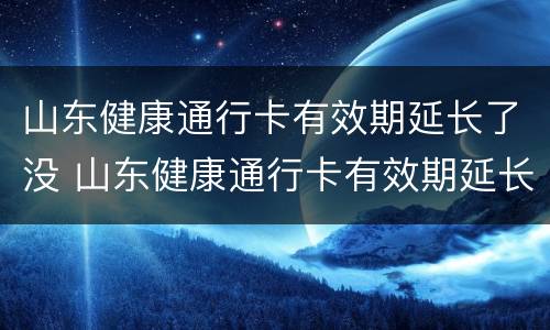 山东健康通行卡有效期延长了没 山东健康通行卡有效期延长了没有