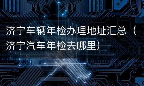 济宁车辆年检办理地址汇总（济宁汽车年检去哪里）