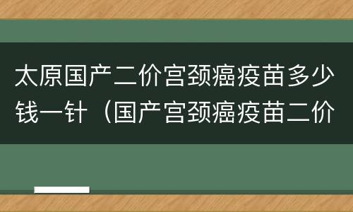 太原国产二价宫颈癌疫苗多少钱一针（国产宫颈癌疫苗二价四价九价多少钱）