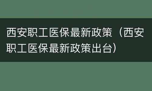 西安职工医保最新政策（西安职工医保最新政策出台）