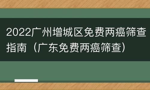 2022广州增城区免费两癌筛查指南（广东免费两癌筛查）