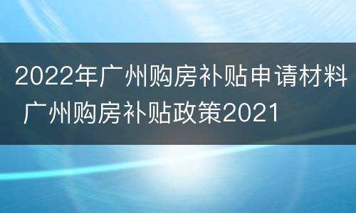 2022年广州购房补贴申请材料 广州购房补贴政策2021