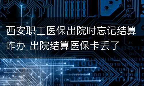 西安职工医保出院时忘记结算咋办 出院结算医保卡丢了