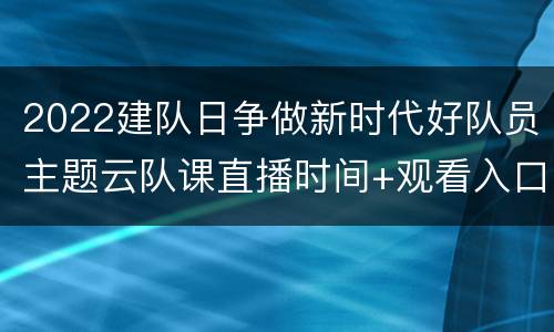 2022建队日争做新时代好队员主题云队课直播时间+观看入口+课程内容