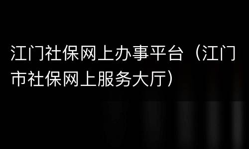 江门社保网上办事平台（江门市社保网上服务大厅）