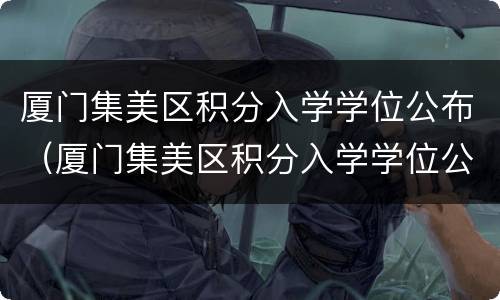 厦门集美区积分入学学位公布（厦门集美区积分入学学位公布时间）