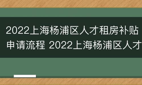 2022上海杨浦区人才租房补贴申请流程 2022上海杨浦区人才租房补贴申请流程视频