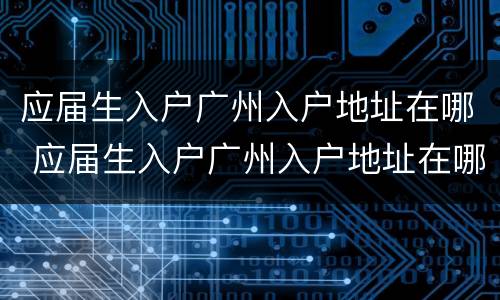 应届生入户广州入户地址在哪 应届生入户广州入户地址在哪查
