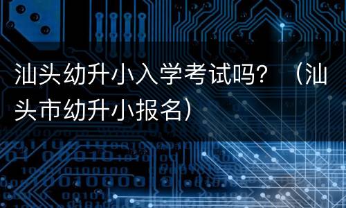 汕头幼升小入学考试吗？（汕头市幼升小报名）