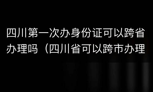 四川第一次办身份证可以跨省办理吗（四川省可以跨市办理身份证吗）