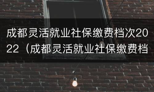 成都灵活就业社保缴费档次2022（成都灵活就业社保缴费档次2022个人账户）