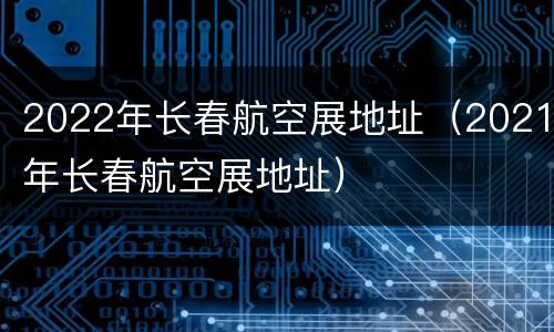 2022年长春航空展地址（2021年长春航空展地址）