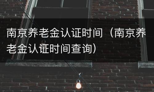南京养老金认证时间（南京养老金认证时间查询）
