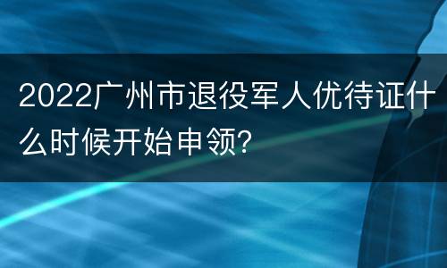 2022广州市退役军人优待证什么时候开始申领？