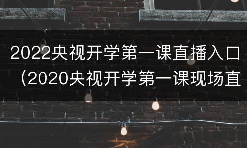 2022央视开学第一课直播入口（2020央视开学第一课现场直播完整版）