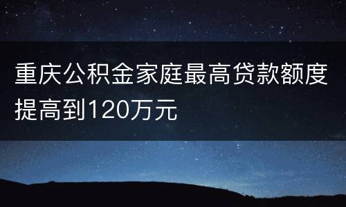 重庆公积金家庭最高贷款额度提高到120万元