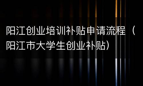 阳江创业培训补贴申请流程（阳江市大学生创业补贴）
