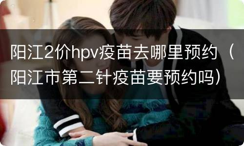 阳江2价hpv疫苗去哪里预约（阳江市第二针疫苗要预约吗）