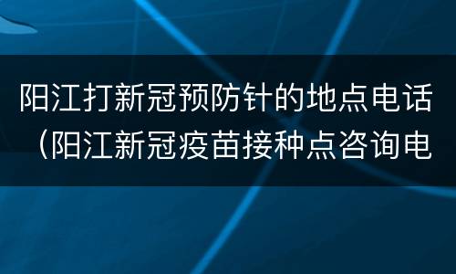 阳江打新冠预防针的地点电话（阳江新冠疫苗接种点咨询电话）
