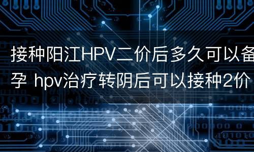 接种阳江HPV二价后多久可以备孕 hpv治疗转阴后可以接种2价疫苗吗还会转阳吗
