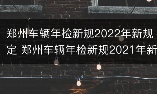 郑州车辆年检新规2022年新规定 郑州车辆年检新规2021年新规定