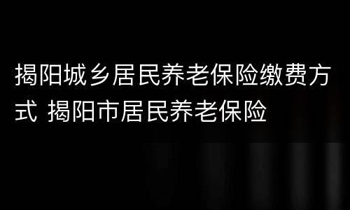揭阳城乡居民养老保险缴费方式 揭阳市居民养老保险
