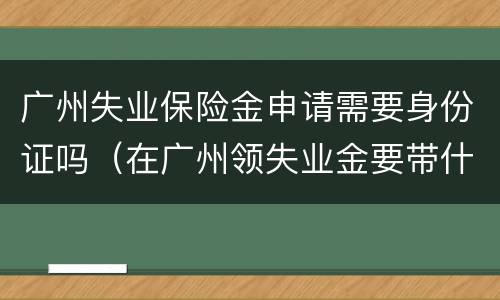 广州失业保险金申请需要身份证吗（在广州领失业金要带什么证件）