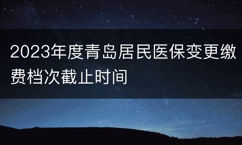 2023年度青岛居民医保变更缴费档次截止时间