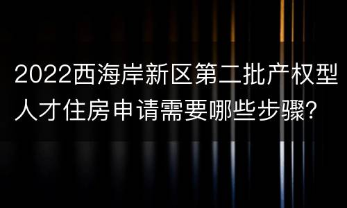 2022西海岸新区第二批产权型人才住房申请需要哪些步骤？