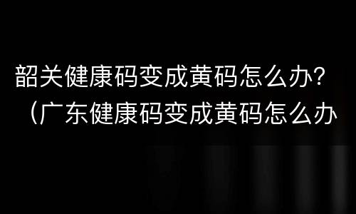 韶关健康码变成黄码怎么办？（广东健康码变成黄码怎么办）