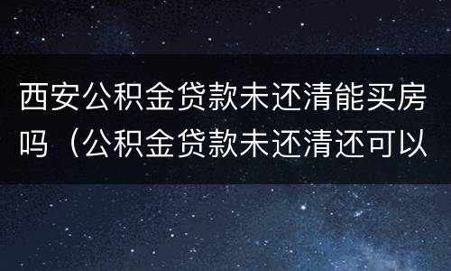 西安公积金贷款未还清能买房吗（公积金贷款未还清还可以贷款买房吗）