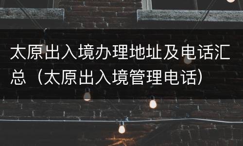 太原出入境办理地址及电话汇总（太原出入境管理电话）