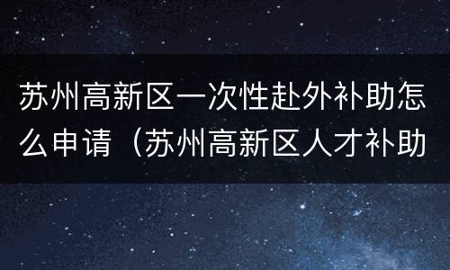 苏州高新区一次性赴外补助怎么申请（苏州高新区人才补助）