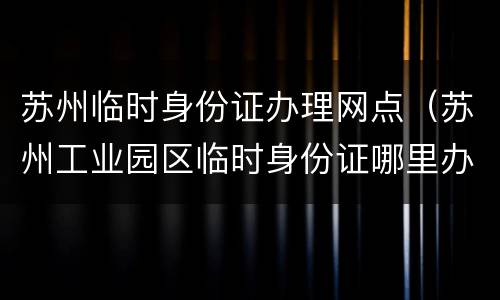 苏州临时身份证办理网点（苏州工业园区临时身份证哪里办）