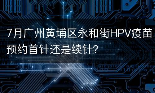 7月广州黄埔区永和街HPV疫苗预约首针还是续针？