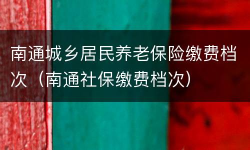 南通城乡居民养老保险缴费档次（南通社保缴费档次）