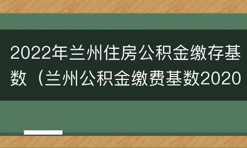 2022年兰州住房公积金缴存基数（兰州公积金缴费基数2020）