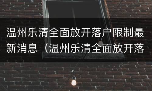 温州乐清全面放开落户限制最新消息（温州乐清全面放开落户限制最新消息是真的吗）