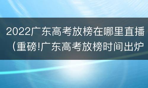 2022广东高考放榜在哪里直播（重磅!广东高考放榜时间出炉）