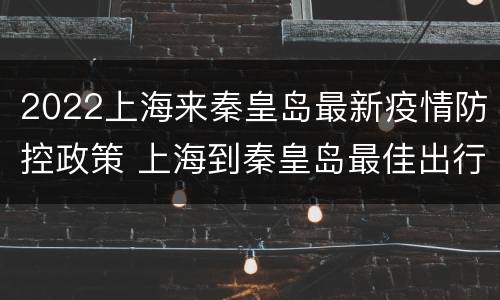 2022上海来秦皇岛最新疫情防控政策 上海到秦皇岛最佳出行方式