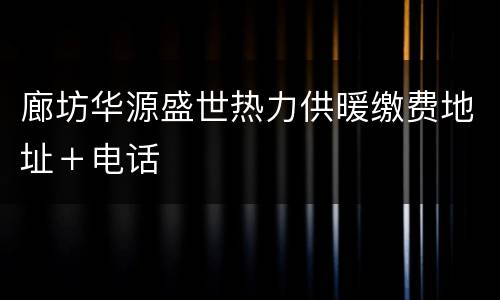廊坊华源盛世热力供暖缴费地址＋电话