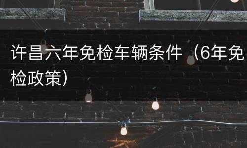 许昌六年免检车辆条件（6年免检政策）
