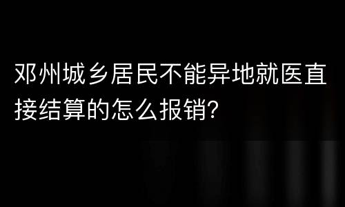 邓州城乡居民不能异地就医直接结算的怎么报销？