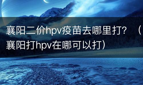 襄阳二价hpv疫苗去哪里打？（襄阳打hpv在哪可以打）