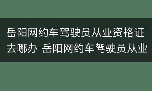 岳阳网约车驾驶员从业资格证去哪办 岳阳网约车驾驶员从业资格证去哪办理